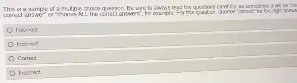 This is a sample of a multiple choice question. Be sure to always read the questions carefully as sometimes it will be "ch
correct answer" or "choose ALL the correct answers", for example. For this question, choose "correct" for the right answe
Incorrect
Incorrect
Correct
Incorrect