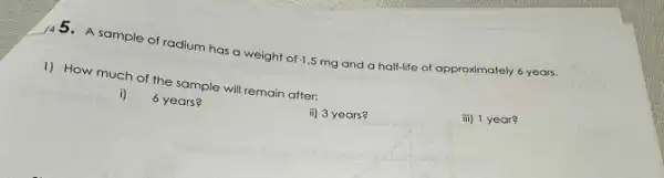 __
A sample of radium has a weight of 1.5 mg and a half-life of approximately 6 years.
1) How much of the sample will remain after:
iii) 1 year?
i) 6 years?
ii) 3 years?