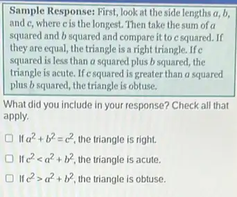 Sample Response: First, look at the side lengths a,b.
and c, where cis the longest. Then take the sum of a
squared and b squared and compare it to c squared. If
they are equal, the triangle is a right triangle. If c
squared is less than a squared plus b squared, the
triangle is acute. If c squared is greater than a squared
plus b squared, the triangle is obtuse.
What did you include in your response? Check all that
apply.
D If a^2+b^2=c^2 the triangle is right.
If c^2lt a^2+b^2 the triangle is acute.
If c^2gt a^2+b^2 the triangle is obtuse.