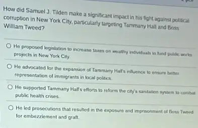 How did Samuel J Tilden make a significant impact in his flight against political
corruption in New York City, particularly targeting Tammary Hall and Boss
William Tweed?
He proposed logeslation to increase taxes on weathy individuala to fund puble works
projocts in New York City
He advocated for the expansion of Tammany Half infuence to ensure better
representation of immigrants in local politics
He supported Tammany Hall's efforts to reform the city's santation system to combat
public health crises
He led prosecutions that resulted in the exposure and imprisonment of Boss Tweed
for embezzlement and graft