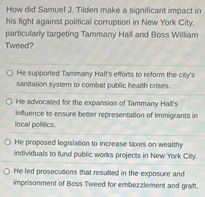 How did Samuel J.Tilden make a significant impact in
his fight against political corruption in New York City,
particularly targeting Tammany Hall and Boss William
Tweed?
He supported Tammany Hall's efforts to reform the city's
sanitation system to combat public health crises.
He advocated for the expansion of Tammany Hall's
influence to ensure better representation of immigrants in
local politics.
He proposed legislation to increase taxes on wealthy
individuals to fund public works projects in New York City.
He led prosecutions that resulted in the exposure and
imprisonment of Boss Tweed for embezzlement and graft.