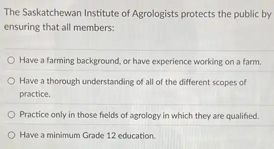 The Saskatchewan Institute of Agrologists protects the public by
ensuring that all members:
Have a farming background or have experience working on a farm.
Have a thorough understanding of all of the different scopes of
practice.
Practice only in those fields of agrology in which they are qualified.
Have a minimum Grade 12 education.