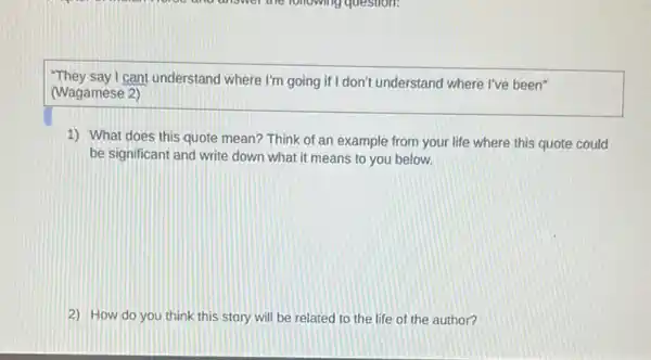 "They say I can't understand where I'm going if I don't understand where I've been"
(Wagamese 2)
1) What does this quote mean? Think of an example from your life where this quote could
be significant and write down what it means to you below.
2) How do you think this story will be related to the life of the author?