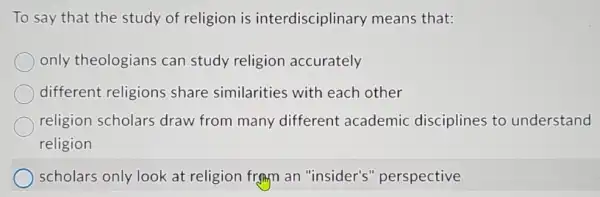 To say that the study of religion is interdisciplinary means that:
only theologians can study religion accurately
different religions share similarities with each other
religion scholars draw from many different academic disciplines to understand
religion
scholars only look at religion frgm an "insider's'perspective