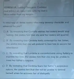 saying
my lovels
User inchoo than my tongue
in what way do there interestingly develop character and
athence the plat?
A Dy revealing that Cordela wishes her miters would stop
taking the asides hint that she and her unters will quarrol
B. Oy revealing that Cordelia feels contempt for her father
she will pretend to love him to secure hett
inheritance
C By revealing that Cordela is uncomfortable using flattery to
express her love the asdes hint that she may be unable to
meet her father's roquest.
D By revealing that Cordelia fears her father suspicous
nature, the asides hint that she will be unable to defend
herself when he accuses her of disloyalty