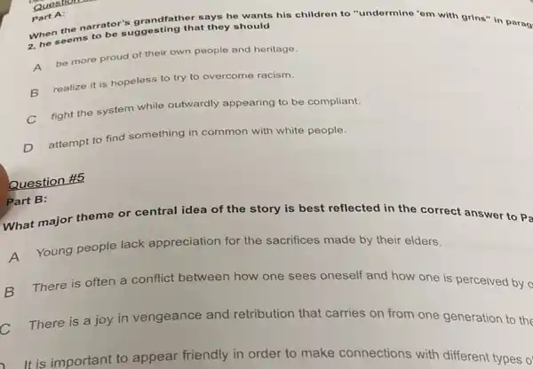 says he wants his children to "undermine 'em with grins" in parag
When seems to be suggesting that they should
A
be more proud of their own people and heritage.
B realize it is hopeless to try to overcome racism.
fight the system while outwardly appearing to be compliant.
D
attempt to find something in common with white people.
Question
Part A:
Question #5
Part B:
What major theme or central idea of the story is best reflected in the correct answer to Pa
A
Young people lack appreciation for the sacrifices made by their elders.
B There is often a conflict between how one sees oneself and how one is perceived by o
C There is a joy in vengeance and retribution that carries on from one generation to the
It is important to appear friendly in order to make connections with different types o