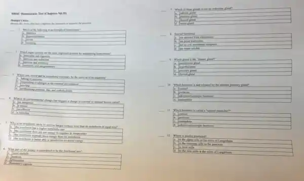 SBMU Homeostasis Test (Chapters 9816)
Menufy the choice that here completes the stareness or answers the question
__
1. Which of the following is an example of homeostasis?
a. Mahetes
frven
__
are the most important systems for maintaining homeontasis?
moncular and
arrives and endocrine
__
3. Which task would not be considered nocessary for the survival of an organism?
a taking in nutrients
moving
perponding to changes in the external covironment
a systhesuring proteins, fat and carbohydrates
4. What is an environmental change that triggers a change in external or internal factors called?
b. a sensor
a an integrator
5. Why is an ectotherm likely to survive longer without food than an endotherm of equal size?
a the octocherm has a higher metabolic rate
b. the extocherm does not use energy to regulate its temperature
the octocherm expends more enery than the endotherm
a
the ectocherm is better able to metabolize its stored energy
6. What part of the kidney is considered to be the functional unit?
frenal modults
nophroe
glomerulus
Howman's capsule
__
7. Which of these plands is not an endocrine gland?
a. adrenal pland
A pituitary gland
thyroid gland
sweat gland
__ 1. Steroid hormones
a. are derived from cholesterol.
a are polar molecules.
act on cell membran receptors
ld are water soluble.
__
9.Which gland is the "master gland"
a. parathyroid gland
b. hype
gland
thyroid cland
__ 10. Which hormone is not released by the anterior pituitary gland?
cortisol
h. protactin
adrenocorticotropic bormone
endorphins
__ 11. Which bermone is called a "hatural painkiller"
cortisol
prolactin
endorphins
pic hormone
__ 12. Where is insulin produced?
là in the alpha cells in the islets of Lang
lB in the exocrine cells in the pancreas
Iin liver cells
in the beta cells in the islets of Langerhans