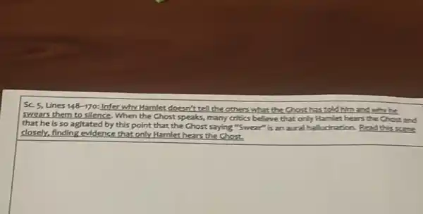 SC 5, Lines 148 -170: Infer why Hamlet doesn't tell the others what the Chost has told him and
swears them to silence When the Chost speaks many critics believe that only Ha et hears the Chose and
that he is so agitated by this point that the Ghost saying "Swear"is an aural halludration Read this scene
Hamlet
closely, finding evidence that only Hamlet hears the Chost