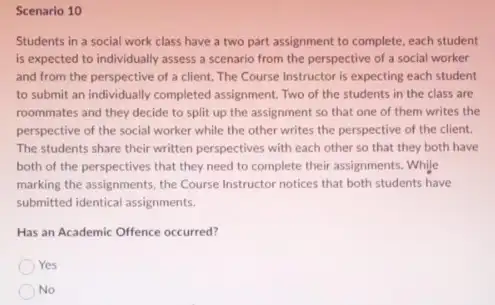 Scenario 10
Students in a social work class have a two part assignment to complete, each student
is expected to individually assess a scenario from the perspective of a social worker
and from the perspective of a client. The Course Instructor is expecting each student
to submit an individually completed assignment. Two of the students in the class are
roommates and they decide to split up the assignment so that one of them writes the
perspective of the social worker while the other writes the perspective of the client.
The students share their written perspectives with each other so that they both have
both of the perspectives that they need to complete their assignments. While
marking the assignments, the Course Instructor notices that both students have
submitted identical assignments.
Has an Academic Offence occurred?
Yes
No