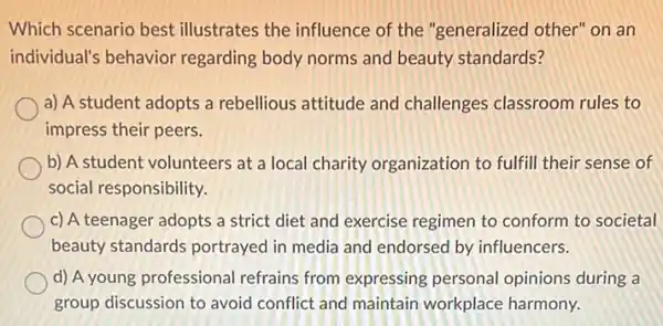 Which scenario best illustrates the influence of the "generalized other"on an
individual's behavior regarding body norms and beauty standards?
a) A student adopts a rebellious attitude and challenges classroom rules to
impress their peers.
b) A student volunteers at a local charity organization to fulfill their sense of
social responsibility.
c) A teenager adopts a strict diet and exercise regimen to conform to societal
beauty standards portrayed in media and endorsed by influencers.
d) A young professional refrains from expressing personal opinions during a
group discussion to avoid conflict and maintain workplace harmony.