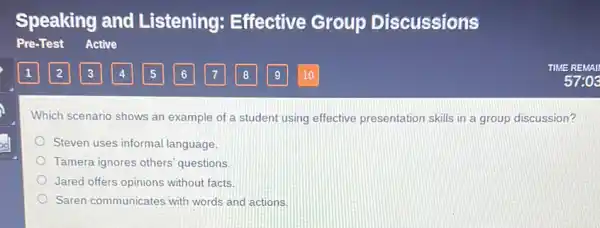 Which scenario shows an example of a student using effective presentation skills in a group discussion?
Steven uses informa language.
Tamera ignores others questions
Jared offers opinions without facts.
Saren communicates with words and actions.