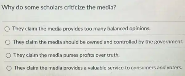 Why do some scholars criticize the media?
They claim the media provides too many balanced opinions.
They claim the media should be owned and controlled by the government.
They claim the media purses profits over truth.
They claim the media provides a valuable service to consumers and voters.