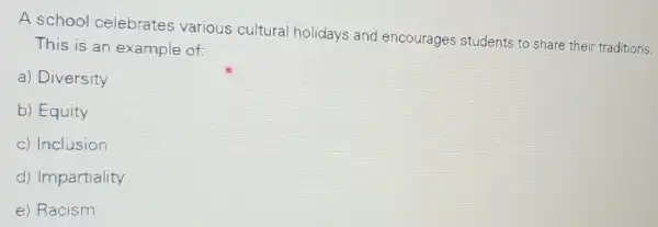 A school celebrates various cultural holidays and encourages students to share their traditions.
This is an example of:
a) Diversity
b) Equity
c) Inclusion
d) Impartiality
e) Racism