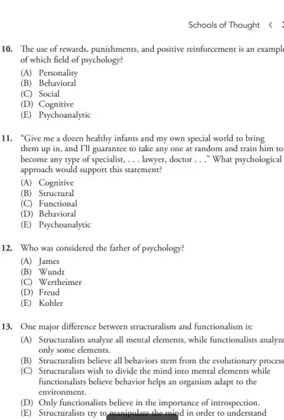 Schools of Thought
10. The use of rewards, punishments, and positive reinforcement is an exampl
of which field of psychology?
(A) Personality
(B) Behavioral
(C) Social
(D)Cognitive
(E) Psychoanalytic
11. "Give me a dozen healthy infants and my own special world to bring
them up in, and I'll guarantee to take any one at random and train him to
become any type of specialist, __ lawyer, doctor __ "What psychological
approach would support this statement?
(A) Cognitive
(B) Structural
(C)Functional
(D) Behavioral
(E) Psychoanalytic
12. Who was considered the father of psychology?
(A) James
(B) Wundt
(C) Wertheimer
(D) Freud
(E) Kohler
13. One major difference between structuralism and functionalism is:
(A) Structuralists analyze all mental elements, while functionalists analyze
only some elements.
(B)Structuralists believe all behaviors stem from the evolutionary process
(C) Structuralists wish to divide the mind into mental elements while
functionalists believe behavior helps an organism adapt to the
environment.
(D) Only functionalists believe in the importance of introspection.
(E) Structuralists try to manipulate the mind in order to understand