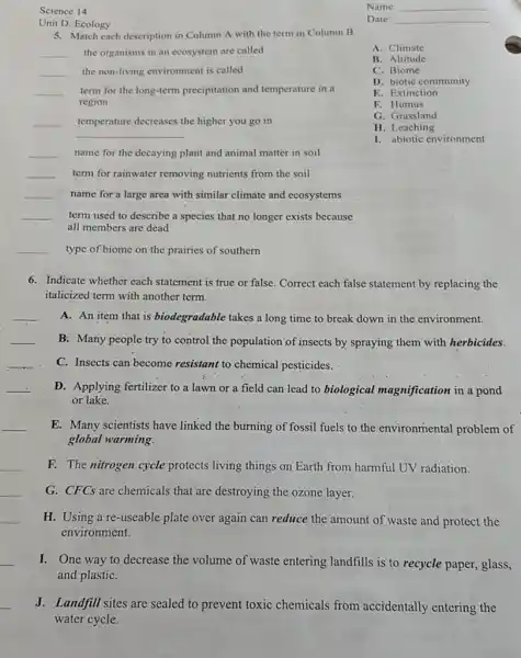 Science 14
Unit D: Ecology
5. Match each description in Column A with the term in Column B.
__ the organisms in an ecosystem are called
__ the non-living environment is called
__ term for the long-term precipitation and temperature in a
region
__ temperature decreases the higher you go in
__
__ name for the decaying plant and animal matter in soil
__ term for rainwater removing nutrients from the soil
__ name for a large area with similar climate and ecosystems
__ term used to describe a species that no longer exists because
all members are dead
__ type of biome on the prairies of southern
Name: __
Date: __
A. Climate
B. Altitude
C. Biome
D. biotic community
E. Extinction
F. Humus
G. Grassland
H. Leaching
I. abiotic environment
6. Indicate whether each statement is true or false. Correct each false statement by replacing the
italicized term with another term.
__
A. An item that is biodegradable takes a long time to break down in the environment.
__ B: Many people try to control the population of insects by spraying them with herbicides.
__
C. Insects can'become resistant to chemical pesticides.
__
D. Applying fertilizer to a lawn or a field can lead to biological magnification in a pond
or lake.
__
E. Many scientists have linked the burning of fossil fuels to the environmental problem of
global warming.
__
F. The nitrogen cycle protects living things on Earth from harmful UV radiation.
__
G. CFCs are chemicals that are destroying the ozone layer.
__
H. Using a re -useable plate over again can reduce the amount of waste and protect the
environment.
__
I. One way to decrease the volume of waste entering landfills is to recycle paper, glass,
and plastiC.
J. Landfill sites are sealed to prevent toxic chemicals from accidentally entering the
water cycle.