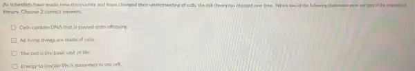 As scientists have made new discoveries and have changed their understanding of cells the cell theory has changed over time. Which two of the following statements were not part of the original cell
theory. Choose 2 correct answers.
Cells contain DNA that is passed onto offspring.
All living things are made of cells.
D The cell is the basic unit of life.
Energy to sustain life is generated in the cell.