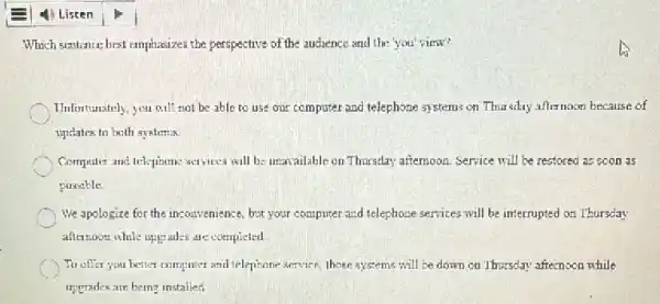 Which scitlence best emphasizes the perspective of the audience and the you'view?
Unfortunately, you will not be able to use our computer and telephone systems on Thursday afternoon because of
updates to both systems.
Computer and telepianme scrvices will be unavailable on Thursday afternoon. Service will be restored as soon as
possible.
We apologize for the incouvenience, but your computer and telephone services will be interrupted on Thursday
afternoon while upgrades are completed
To offer you better computer and telephone service, those systems will be down ou Thursday afternoon while
urprades are being installed