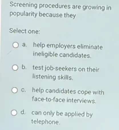 Screening procedures are growing in
popularity because they
Select one:
a. help employers eliminate
ineligible candidates.
b. test job-seekers on their
listening skills.
c. help candidates cope with
face-to-face interviews.
d. can only be applied by