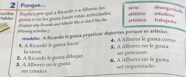 scribir
-lablar
2
Porque...
Explica por qué a Ricardo y a Alberto les
serio	desorganizado
gusta o no les gusta hacer estas actividades.
atlético estudioso
(Explain why Ricardo and Alberto like or don t like the
artístico trabajador
following activities.)
modelo: A Ricardo le gusta praeticar deportes porque es atlético.
4. A Alberto le gusta correr.
1. A Ricardo le gusta hacer
5. A Alberto no le gusta
la tarea.	ser perezoso.
2. A Ricardo le gusta dibujar.
6. A Alberto no le gusta
3. A Alberto no le gusta
ser organizado.
ser cómico.