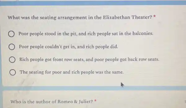 What was the seating arrangement in the Elizabethan Theater?
Poor people stood in the pit, and rich people sat in the balconies.
Poor people couldn'get in, and rich people did.
Rich people got front row seats, and poor people got back row seats.
The seating for poor and rich people was the same.
Who is the author of Romeo & Juliet?