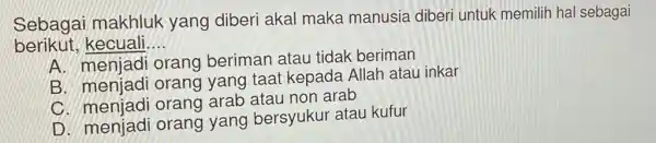 Sebagai makhluk yang diberi akal maka manusia diberi untuk memilih hal sebagai
berikut,kecuali __
A. menjadi orang beriman atau tidak beriman
B. menjadi orang yang taat kepada Allah atau inkar
C. menjadi orang arab atau non arab
D. menjadi orang yang bersyukur atau kufur