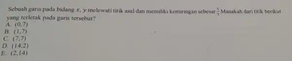 Sebuah garis pada bidang x,y melewati titik asal dan memiliki kemiringan sebesar (1)/(7) Manakah dari titik berikut
yang terletak pada garis tersebut?
A. (0,7)
B. (1,7)
C. (7,7)
D. (14,2)
E. (2,14)