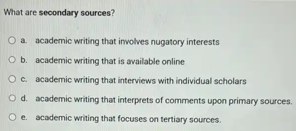 What are secondary sources?
a. academic writing that involves nugatory interests
b. academic writing that is available online
c. academic writing that interviews with individual scholars
d. academic writing that interprets of comments upon primary sources.
e. academic writing that focuses on tertiary sources.