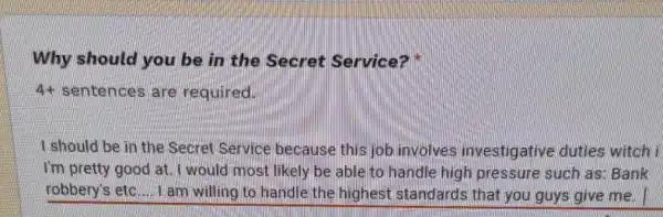 Why should you be in the Secret Service?
4+ sentences are required.
I should be in the Secret Service because this job involves investigative duties witch i
I'm pretty/good at I would most likely be able to handle high pressure such as Bank
robbery's etc.... I am willing to handle the highest standards that you guys give mel