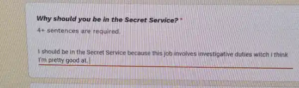 Why should you be in the Secret Service?
4+ sentences are required.
I should be in the Secret Service because this job involves investigative duties witch i think
__