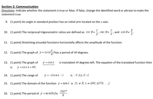 Section 2: Communication
Directions: Indicate whether the statement is true or false. If false, change the identified word or phrase to make the
statement true.
9. (1 point) An angle in standard position has an initial arm located on the x-axis.
10. (1 point) The reciprocal trigonometric ratios are defined as cscTheta =(r)/(y),secTheta =(r)/(x) , and cotTheta =(y)/(x)
11. (1 point) Stretching sinusidal functions horizontally affects the amplitude of the function.
12. (1 point) The graph of y=cos((x)/(6)) has a period of 60 degrees.
13. (1 point) The graph of y=cosx is translated 40 degrees left. The equation of the translated function then
is y=cosx+40
14. (1 point) The range of y=-2sinx-1 is -3leqslant yleqslant -1
15. (1 point) The domain of the function y=tanx is  xin R,xneq pm 90,pm 270,ldots 
16. (1 point) The period of y=tan(kx) is (360^circ )/(k)