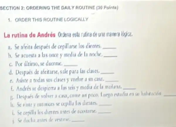 SECTION 2: ORDERING THE DAILY ROUTINE (30 Points)
1. ORDER THIS ROUTINE LOGICALLY
La rutina de Andrés Ordena esta rutina de una manera Vapica.
a. Se afeita después de cepillarse los dientes. __
b. Se acuesta a las once y media de la noche. __
C. Por filtimo, se duerme. __
d. Después de afeitarse sale para las clases. __
C. Asiste a todas sus clases y vuelve A su can. __
1. Andrés se despierts a las seisy media de la manana. __
B. Despues de volver a casa,come un poco. Luego estudia en (i) habitacion __
entonors se cepilla los dientes. __
i. Secepilla los dientes antes de neostarse. __
1. Seducha antes de yestirse. __