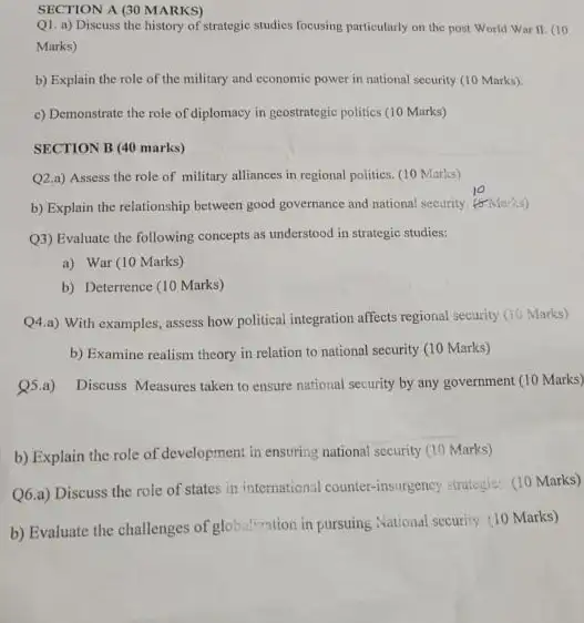 SECTION A (30 MARKS)
Q1. a) Discuss the history of strategic studies focusing particularly on the post World War II (10
Marks)
b) Explain the role of the military and economic power in national security (10 Marks).
c) Demonstrate the role of diplomacy in geostrategic politics (10 Marks)
SECTION B (40 marks)
Q2.a) Assess the role of military alliances in regional politics. (10 Marks)
b) Explain the relationship between good governance and national security. (5Marks)
Q3) Evaluate the following concepts as understood in strategic studies:
a) War (10 Marks)
b) Deterrence (10 Marks)
Q4.a) With examples, assess how political integration affects regional security (10 Marks)
b) Examine realism theory in relation to national security (10 Marks)
Q5.a) Discuss Measures taken to ensure national security by any government (10 Marks)
b) Explain the role of development in ensuring national security (10 Marks)
Q6.a) Discuss the role of states in international counter-insurgency strategie:(10 Marks)
b) Evaluate the challenges of globalization in pursuing National security. (10 Marks)