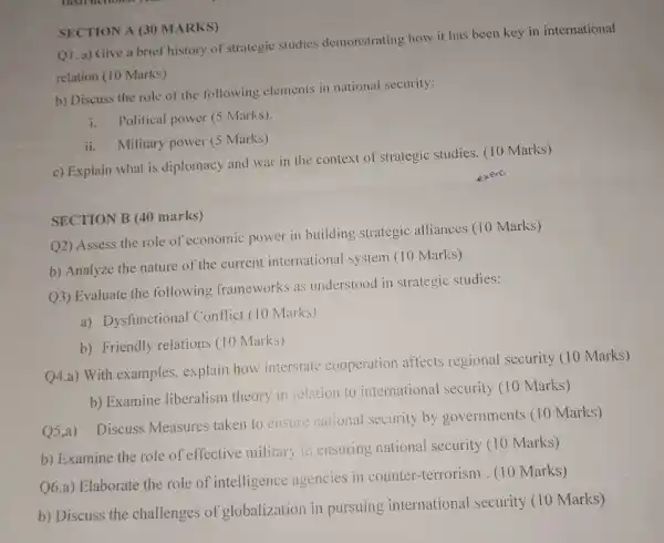 SECTION A (30 MARKS)
Q1. a) Give a brief history of strategic studies demonstrating how it has been key in international
relation (10 Marks)
b) Discuss the role of the following elements in national security:
i. Political power (5 Marks)
ii. Military power (5 Marks)
c) Explain what is diplomacy and war in the context of strategic studies.(10 Marks)
SECTION B (40 marks)
Q2) Assess the role of economic power in building strategic alliances (10 Marks)
b) Analyze the nature of the current international system (10 Marks)
(23) Evaluate the following frameworks as understood in strategic studies:
a) Dysfunctional Conflic (10 Marks)
b) Friendly relations (10 Marks)
Q4.a) With examples,explain how interstate cooperation affects regional security (10 Marks)
b) Examine liberalism theory in relation to international security (10 Marks)
Q5.a) Discuss Measures taken to ensure national security by governments (10 Marks)
b) Examine the role of effective military in ensuring national security (10 Marks)
Q6.a) Elaborate the role of intelligence agencies in counter-terrorism . (10 Marks)
b) Discuss the challenges of globalization in pursuing international security (10 Marks)