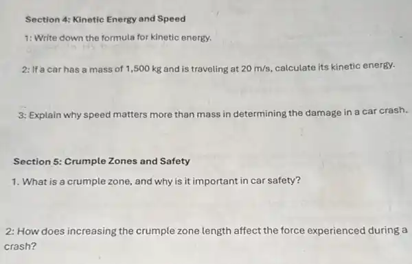 Section 4: Kinetic Energy and Speed
1: Write down the formula for kinetic energy.
2: If a car has a mass of 1,500 kg and is traveling at 20m/s calculate its kinetic energy.
3: Explain why speed matters more than mass in determining the damage in a car crash.
Section 5: Crumple Zones and Safety
1. What is a crumple zone, and why is it important in car safety?
2: How does increasing the crumple zone length affect the force experienced during a
crash?