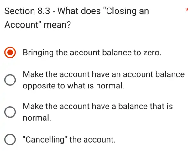 Section 8.3 - What does "Closing an
Account'mean?
Bringing the account balance to zero.
Make the account have an account balance
opposite to what is normal.
Make the account have a balance that is
normal.
) "Cancelling" the account.