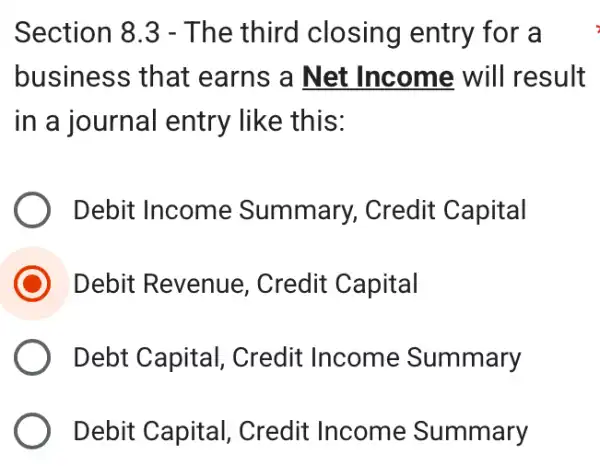 Section 8.3 - The third closing entry for a
business that earns a Net Income will result
in a journal entry like this:
Debit Income Summary, Credit Capital
Debit Revenue , Credit Capital
Debt Capital , Credit Income Summary
Debit Capital , Credit Income Summary