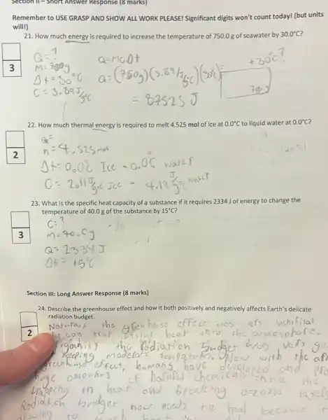 Section II - Short Answer Response (8 marks)
will!)
21. How much energy is required to increase the temperature of 750.0 g of seawater by 30.0^circ C
square 
22. How much thermal energy is required to melt 4.525 mol mol of ice 0.0^circ C to liquid water at 0.0^circ C
:
square 
23. What is the specific heat capacity of a substance if it requires 2334 J of energy to change the
temperature of 40.0 g of the substance by 15^circ C ?
Section III: Long Answer Response (8 marks)
24. Describe the greenhouse effect and how it both positively and negatively affects Earth's delicate
radiation budget.
square 
2