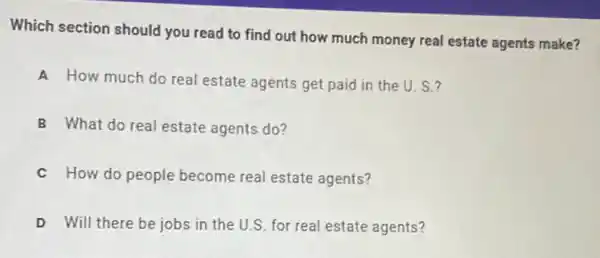 Which section should you read to find out how much money real estate agents make?
A How much do real estate agents get paid in the U s?
B What do real estate agents do?
C How do people become real estate agents?
D Will there be jobs in the U.S. for real estate agents?