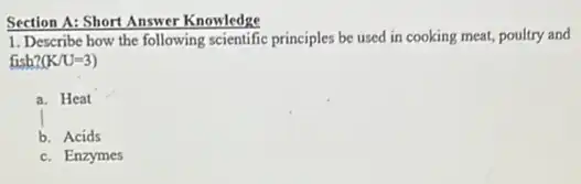 Section A: Short Answer Knowledge
1. Describe how the following scientific principles be used in cooking meat,poultry and
fish? (K/U=3)
a. Heat
b. Acids
c. Enzymes