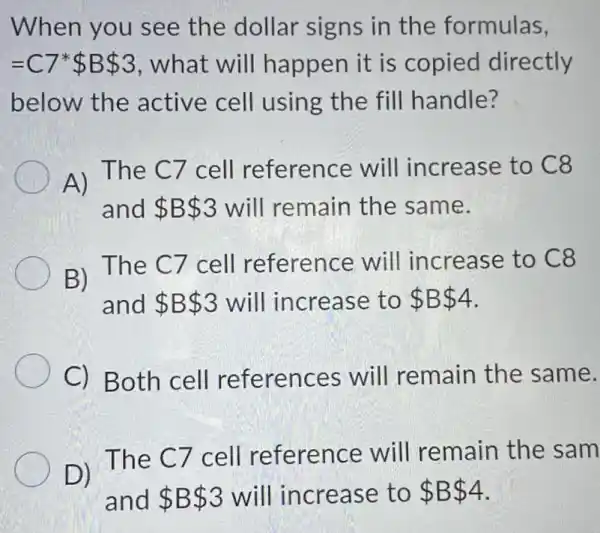 When you see the dollar signs in the formulas,
=C7ast  B 3 , what will happen it is copied directly
below the active cell using the fill handle?
A) The C7 cell reference will increase to C8
and B 3 will remain the same.
B) The C7 cell reference will increase to C8
and B 3 will increase to B 4
C) Both cell references will remain the same.
D) The C7 cell reference will remain the sam
and B 3 will increase to B 4