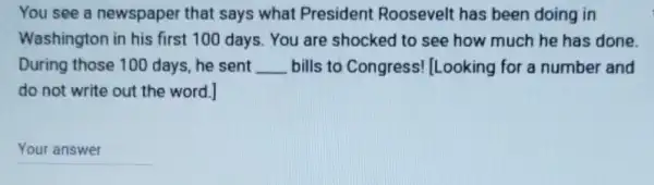 You see a newspaper that says what President Roosevelt has been doing in
Washington in his first 100 days. You are shocked to see how much he has done
During those 100 days, he sent __ bills to Congress !Looking for a number and
do not write out the word.]
__