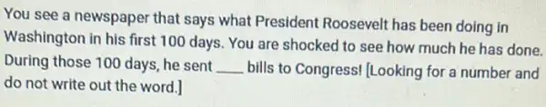 You see a newspaper that says what President Roosevelt has been doing in
Washington in his first 100 days. You are shocked to see how much he has done.
During those 100 days he sent __ bills to Congress! Looking for a number and
do not write out the word.]