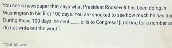 You see a newspaper that says what President Roosevelt has been doing in
Washington in his first 100 days. You are shocked to see how much he has do
During those 100 days , he sent __ bills to Congress!Looking for a number ar
do not write out the word.]
Your answer