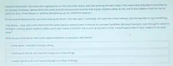 Seema is frustrated. The nurse who replaces her on the next shift.Mario, was late arriving the last 2 days.This meant that they didn't have time to
do a proper handover Seema finds this really stressful because she worries that it puts resident safety at risk, and it also makes it hard for her to
catch her bus-if she misses it, she'll be late picking up her child from daycare.
It's the end of Seema's shift, and she's waiting for Mario. He's late again. Eventually, she sees him in the hallway, and she decides to say something.
"Hey Mario... Look, this is the third time this week that you weren't here in time to do a proper handover. We keep having to rush through it,which is
stressful-I worry about resident safety, and it also makes it hard for me to pick up my kid on time. I would appreciate it if you made it in on time.
okay?
What do you think about how Seema approached the conversation with Mario?
It was great.I wouldn't change a thing
It was good overall but I would change one or two things
It wasn't good at all, and I would change a number of things.
