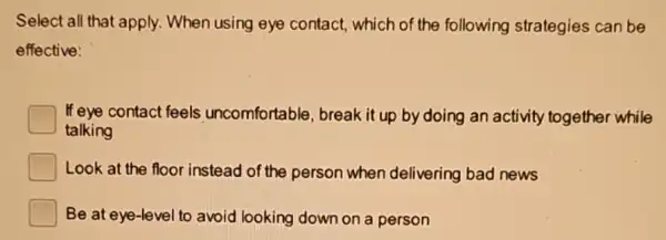 Select all that apply When using eye contact, which of the following strategies can be
effective:
If eye contact feels uncomfortable, break it up by doing an activity together while
talking
Look at the floor instead of the person when delivering bad news
Be at eye-level to avoid looking down on a person