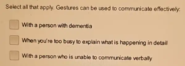 Select all that apply.Gestures can be used to communicate effectively:
With a person with dementia
When you're too busy to explain what is happening in detail
With a person who is unable to communicate verbally