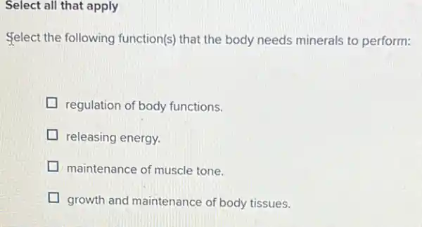 Select all that apply
Select the following function(s) that the body needs minerals to perform:
regulation of body functions.
releasing energy.
maintenance of muscle tone.
growth and maintenance of body tissues.