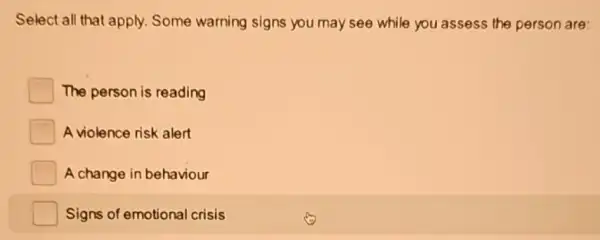 Select all that apply.Some warning signs you may see while you assess the person are:
The person is reading
A violence risk alert
A change in behaviour
Signs of emotional crisis