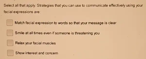 Select all that apply.Strategies that you can use to communicate effectively using your
facial expressions are:
Match facial expression to words so that your message is clear
Smile at all times even if someone is threatening you
Relax your facial muscles
Show interest and concern