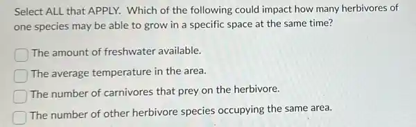 Select ALL that APPLY.Which of the following could impact how many herbivores of
one species may be able to grow in a specific space at the same time?
The amount of freshwater available.
The average temperature in the area.
The number of carnivores that prey on the herbivore.
The number of other herbivore species occupying the same area.